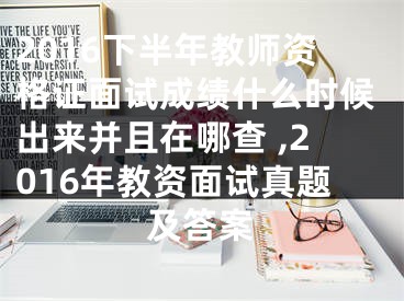 2016下半年教師資格證面試成績什么時候出來并且在哪查 ,2016年教資面試真題及答案