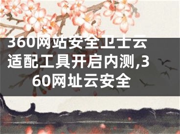 360網(wǎng)站安全衛(wèi)士云適配工具開啟內(nèi)測,360網(wǎng)址云安全