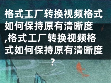 格式工廠轉換視頻格式如何保持原有清晰度 ,格式工廠轉換視頻格式如何保持原有清晰度?