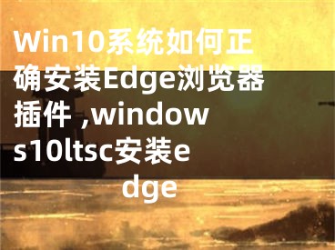 Win10系統(tǒng)如何正確安裝Edge瀏覽器插件 ,windows10ltsc安裝edge