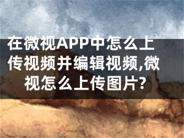 在微視APP中怎么上傳視頻并編輯視頻,微視怎么上傳圖片?