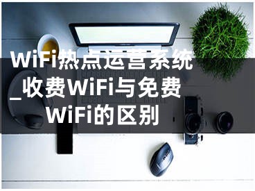 WiFi熱點(diǎn)運(yùn)營系統(tǒng)_收費(fèi)WiFi與免費(fèi)WiFi的區(qū)別