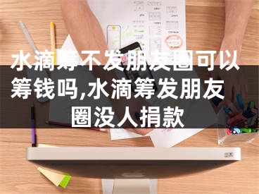 水滴籌不發(fā)朋友圈可以籌錢嗎,水滴籌發(fā)朋友圈沒人捐款