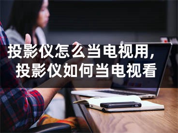 投影儀怎么當(dāng)電視用,投影儀如何當(dāng)電視看