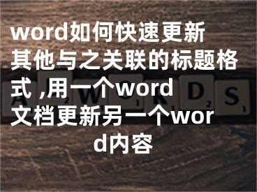 word如何快速更新其他與之關(guān)聯(lián)的標題格式 ,用一個word文檔更新另一個word內(nèi)容