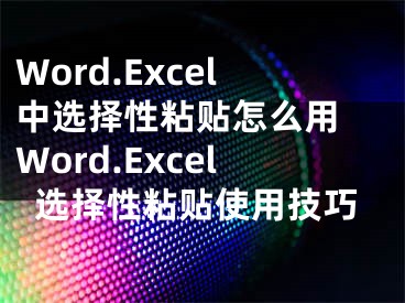 Word.Excel中選擇性粘貼怎么用 Word.Excel選擇性粘貼使用技巧