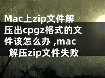 Mac上zip文件解壓出cpgz格式的文件該怎么辦 ,mac解壓zip文件失敗