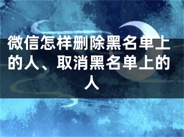 微信怎樣刪除黑名單上的人、取消黑名單上的人