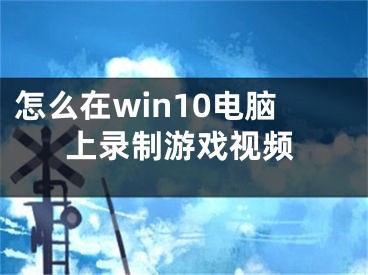 怎么在win10電腦上錄制游戲視頻