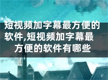 短視頻加字幕最方便的軟件,短視頻加字幕最方便的軟件有哪些