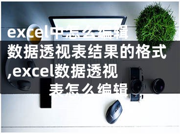 excel中怎么編輯數(shù)據(jù)透視表結(jié)果的格式,excel數(shù)據(jù)透視表怎么編輯