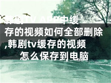 韓劇TV APP中緩存的視頻如何全部刪除,韓劇tv緩存的視頻怎么保存到電腦