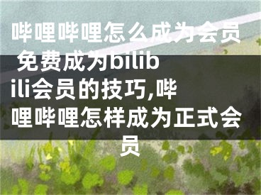 嗶哩嗶哩怎么成為會員 免費成為bilibili會員的技巧,嗶哩嗶哩怎樣成為正式會員