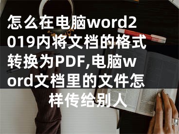 怎么在電腦word2019內(nèi)將文檔的格式轉(zhuǎn)換為PDF,電腦word文檔里的文件怎樣傳給別人