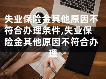 失業(yè)保險(xiǎn)金其他原因不符合辦理?xiàng)l件,失業(yè)保險(xiǎn)金其他原因不符合辦理