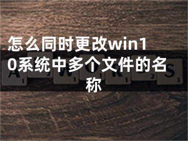 怎么同時(shí)更改win10系統(tǒng)中多個(gè)文件的名稱(chēng)