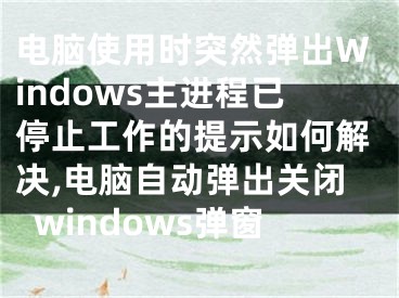 電腦使用時(shí)突然彈出Windows主進(jìn)程已停止工作的提示如何解決,電腦自動(dòng)彈出關(guān)閉windows彈窗