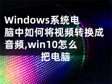 Windows系統(tǒng)電腦中如何將視頻轉(zhuǎn)換成音頻,win10怎么把電腦