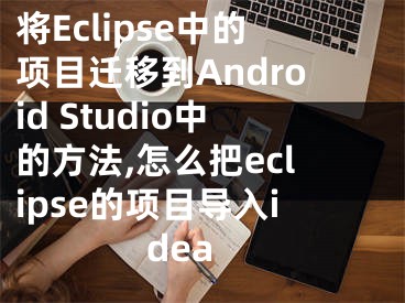 將Eclipse中的項(xiàng)目遷移到Android Studio中的方法,怎么把eclipse的項(xiàng)目導(dǎo)入idea