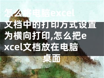 怎么將電腦excel文檔中的打印方式設(shè)置為橫向打印,怎么把excel文檔放在電腦桌面