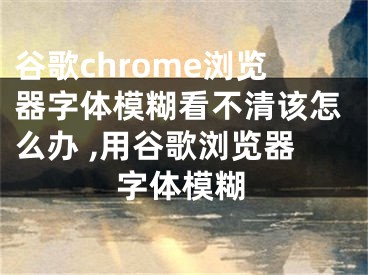 谷歌chrome瀏覽器字體模糊看不清該怎么辦 ,用谷歌瀏覽器字體模糊