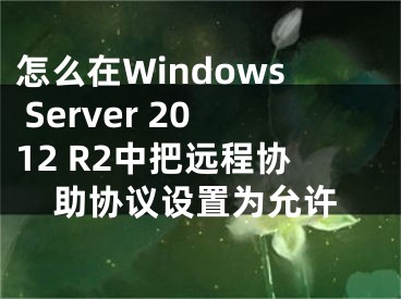 怎么在Windows Server 2012 R2中把遠(yuǎn)程協(xié)助協(xié)議設(shè)置為允許