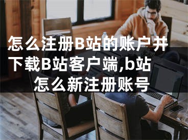 怎么注冊(cè)B站的賬戶并下載B站客戶端,b站怎么新注冊(cè)賬號(hào)