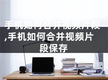 手機如何合并視頻片段,手機如何合并視頻片段保存