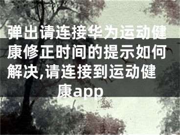 彈出請連接華為運動健康修正時間的提示如何解決,請連接到運動健康app