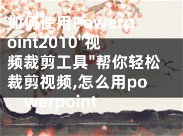 如何使用Powerpoint2010"視頻裁剪工具"幫你輕松裁剪視頻,怎么用powerpoint