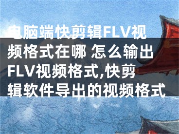 電腦端快剪輯FLV視頻格式在哪 怎么輸出FLV視頻格式,快剪輯軟件導出的視頻格式