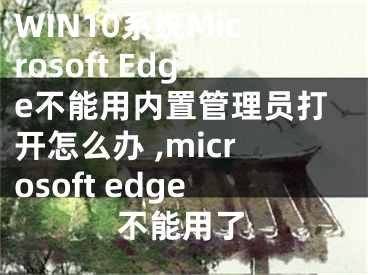 WIN10系統(tǒng)Microsoft Edge不能用內(nèi)置管理員打開怎么辦 ,microsoft edge不能用了