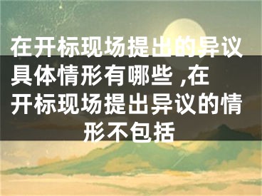 在開標(biāo)現(xiàn)場(chǎng)提出的異議具體情形有哪些 ,在開標(biāo)現(xiàn)場(chǎng)提出異議的情形不包括