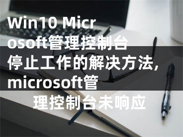 Win10 Microsoft管理控制臺(tái)停止工作的解決方法,microsoft管理控制臺(tái)未響應(yīng)