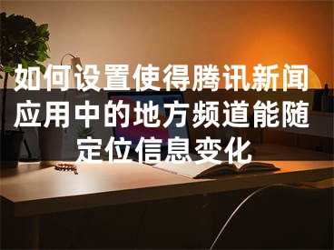 如何設(shè)置使得騰訊新聞應(yīng)用中的地方頻道能隨定位信息變化