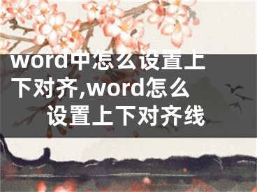 word中怎么設(shè)置上下對齊,word怎么設(shè)置上下對齊線