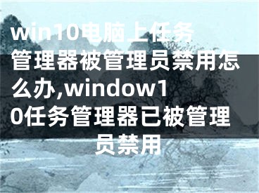 win10電腦上任務(wù)管理器被管理員禁用怎么辦,window10任務(wù)管理器已被管理員禁用