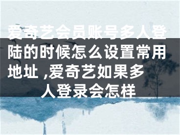 愛(ài)奇藝會(huì)員賬號(hào)多人登陸的時(shí)候怎么設(shè)置常用地址 ,愛(ài)奇藝如果多人登錄會(huì)怎樣