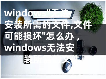 windows"無法安裝所需的文件,文件可能損壞"怎么辦 ,windows無法安裝所需的文件