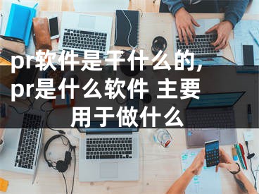 pr軟件是干什么的,pr是什么軟件 主要用于做什么