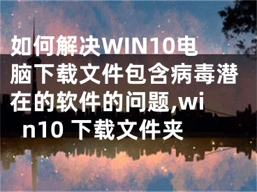 如何解決WIN10電腦下載文件包含病毒潛在的軟件的問(wèn)題,win10 下載文件夾