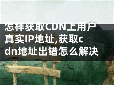 怎樣獲取CDN上用戶真實IP地址,獲取cdn地址出錯怎么解決