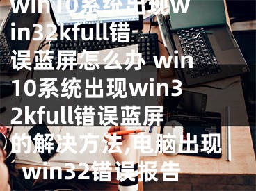 win10系統(tǒng)出現(xiàn)win32kfull錯(cuò)誤藍(lán)屏怎么辦 win10系統(tǒng)出現(xiàn)win32kfull錯(cuò)誤藍(lán)屏的解決方法,電腦出現(xiàn)win32錯(cuò)誤報(bào)告