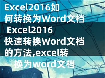 Excel2016如何轉(zhuǎn)換為Word文檔 Excel2016快速轉(zhuǎn)換Word文檔的方法,excel轉(zhuǎn)換為word文檔