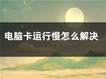 電腦卡運(yùn)行慢怎么解決