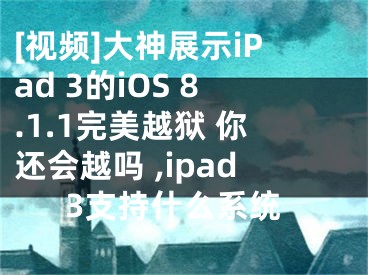 [視頻]大神展示iPad 3的iOS 8.1.1完美越獄 你還會越嗎 ,ipad3支持什么系統(tǒng)