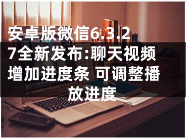 安卓版微信6.3.27全新發(fā)布:聊天視頻增加進(jìn)度條 可調(diào)整播放進(jìn)度