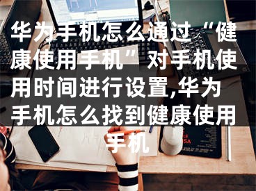 華為手機怎么通過“健康使用手機”對手機使用時間進行設置,華為手機怎么找到健康使用手機