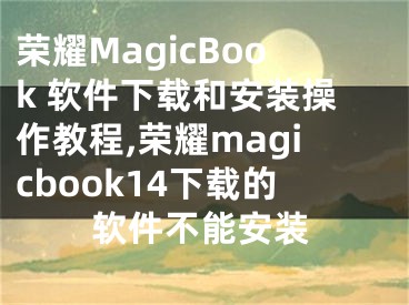 榮耀MagicBook 軟件下載和安裝操作教程,榮耀magicbook14下載的軟件不能安裝