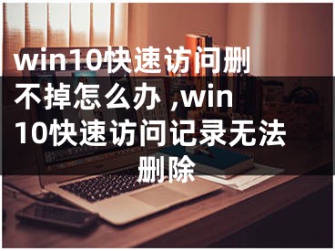 win10快速訪問(wèn)刪不掉怎么辦 ,win10快速訪問(wèn)記錄無(wú)法刪除